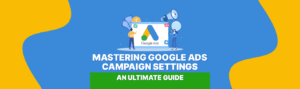 Mastering Google Ads Campaign Settings: An Ultimate Guide